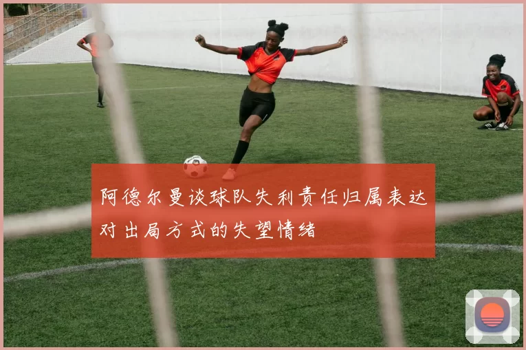 阿德尔曼谈球队失利责任归属表达对出局方式的失望情绪