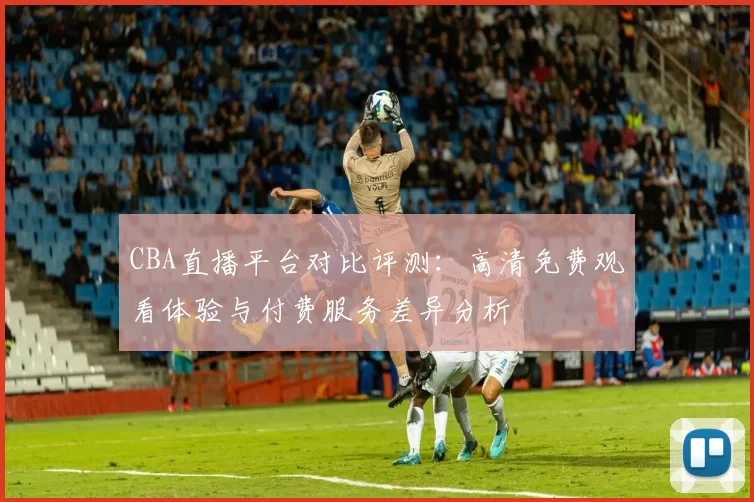 CBA直播平台对比评测：高清免费观看体验与付费服务差异分析