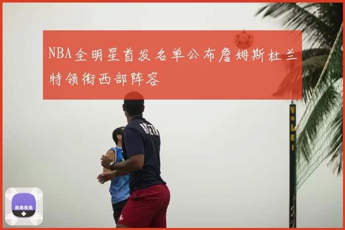 NBA全明星首发名单公布詹姆斯杜兰特领衔西部阵容