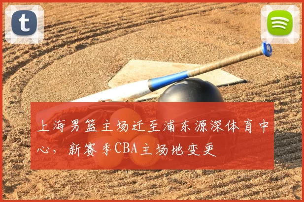 上海男篮主场迁至浦东源深体育中心，新赛季CBA主场地变更