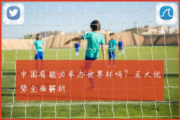 中国有能力举办世界杯吗?五大优势全面解析