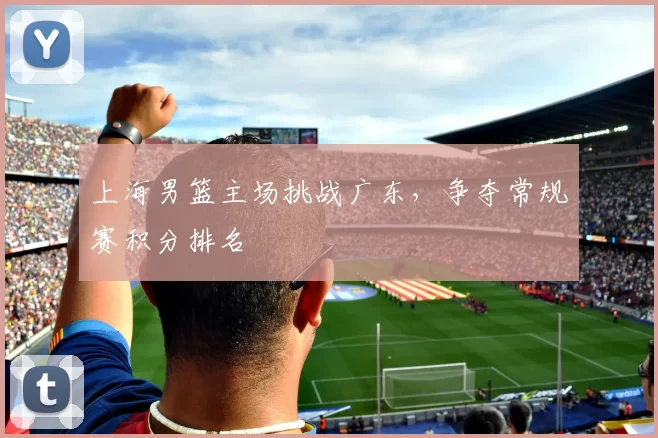 上海男篮主场挑战广东，争夺常规赛积分排名
