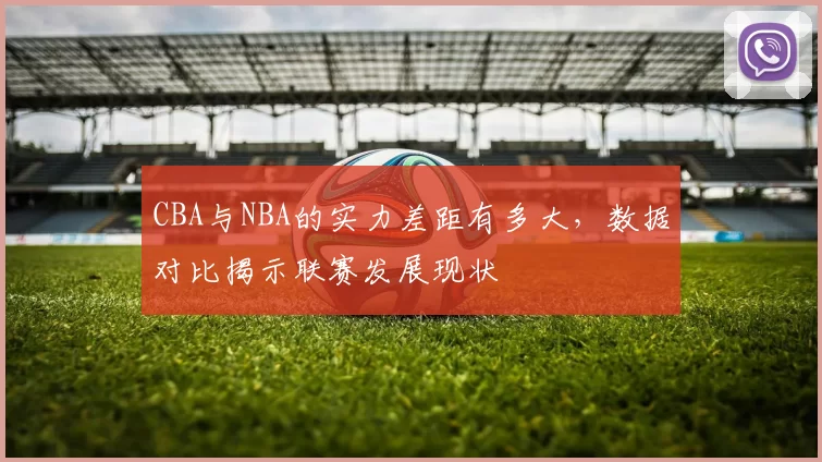 CBA与NBA的实力差距有多大，数据对比揭示联赛发展现状