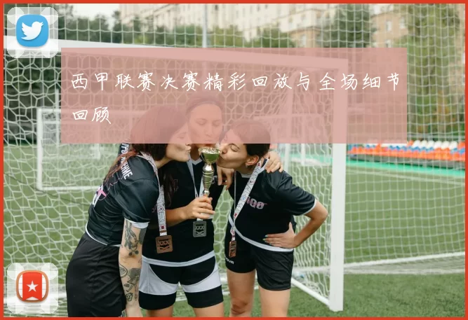 西甲联赛决赛精彩回放与全场细节回顾