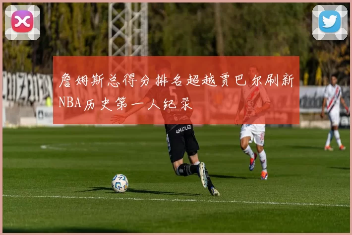 詹姆斯总得分排名超越贾巴尔刷新NBA历史第一人纪录