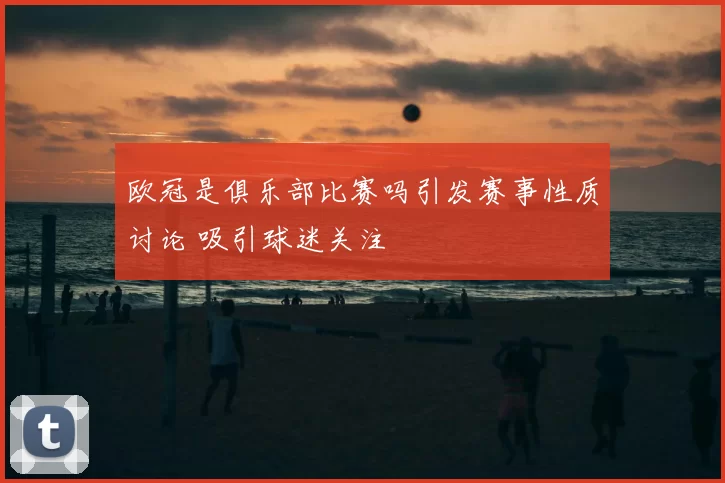 欧冠是俱乐部比赛吗引发赛事性质讨论 吸引球迷关注