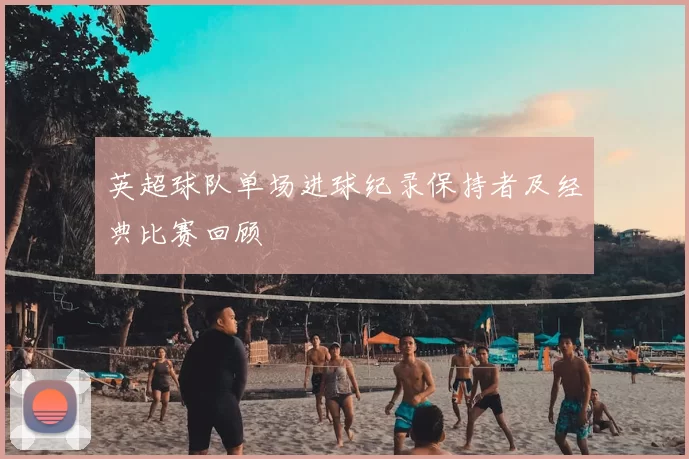 英超球队单场进球纪录保持者及经典比赛回顾