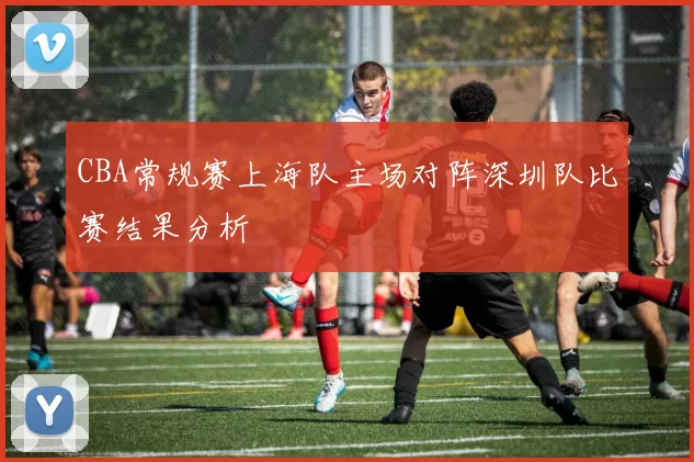 CBA常规赛上海队主场对阵深圳队比赛结果分析
