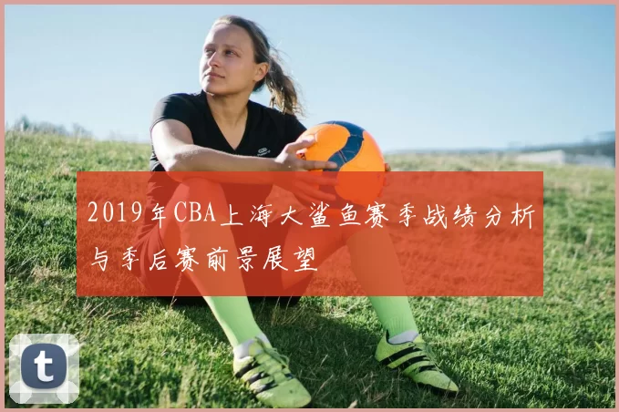 2019年CBA上海大鲨鱼赛季战绩分析与季后赛前景展望