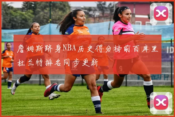 詹姆斯跻身NBA历史得分榜前百库里杜兰特排名同步更新
