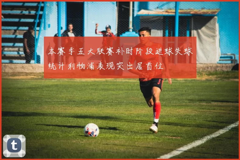 本赛季五大联赛补时阶段进球失球统计利物浦表现突出居首位