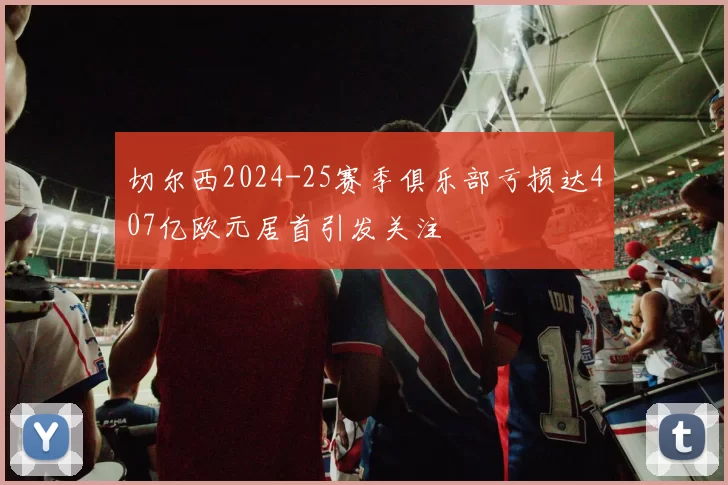 切尔西2024-25赛季俱乐部亏损达407亿欧元居首引发关注