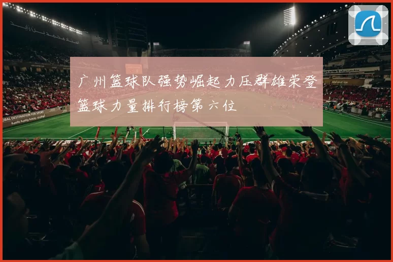 广州篮球队强势崛起力压群雄荣登篮球力量排行榜第六位