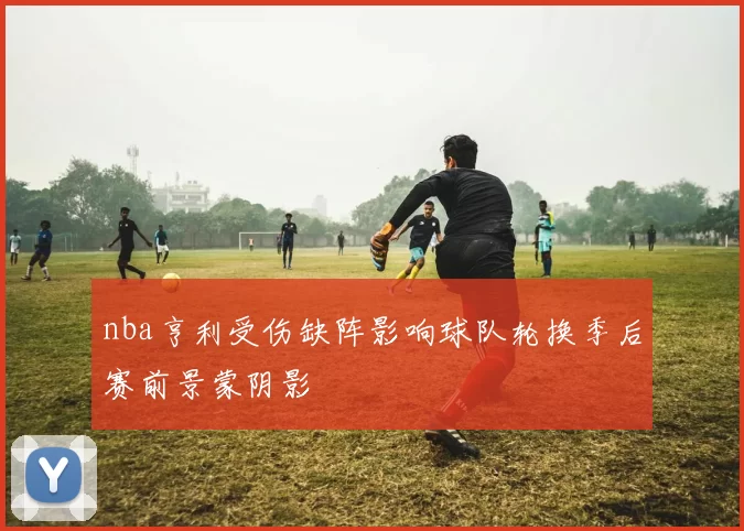 nba亨利受伤缺阵影响球队轮换季后赛前景蒙阴影