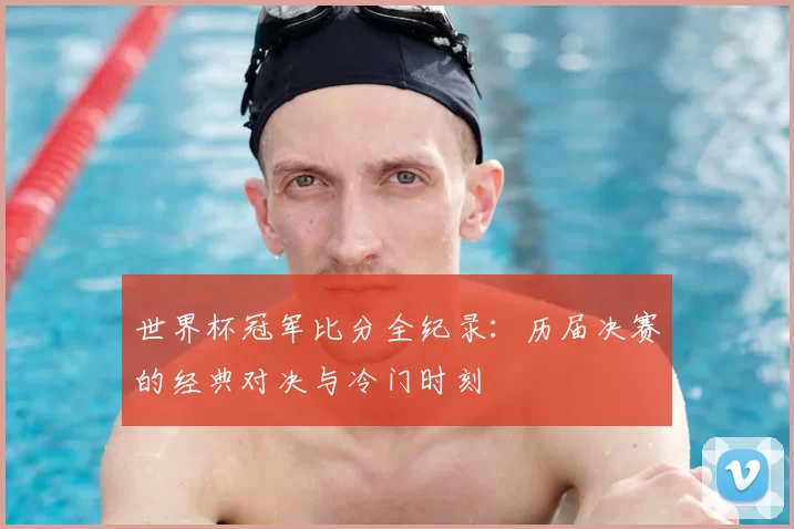 世界杯冠军比分全纪录:历届决赛的经典对决与冷门时刻