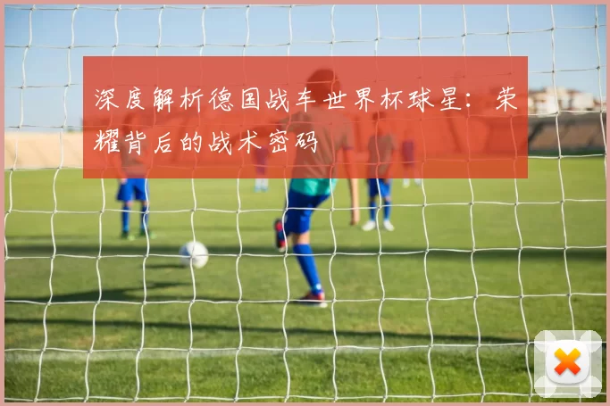 深度解析德国战车世界杯球星:荣耀背后的战术密码