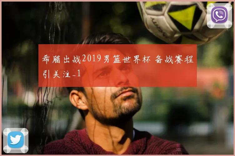 希腊出战2019男篮世界杯 备战赛程引关注_1