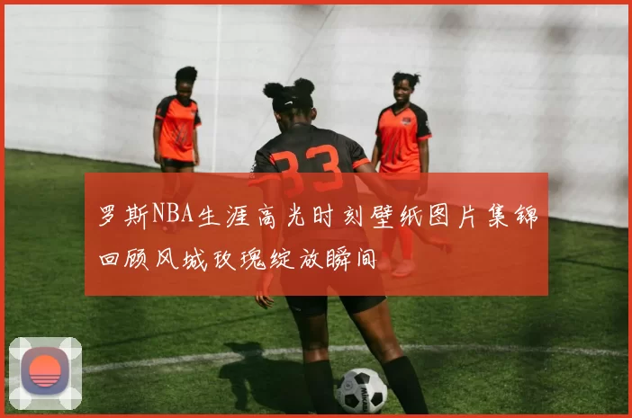 罗斯NBA生涯高光时刻壁纸图片集锦回顾风城玫瑰绽放瞬间