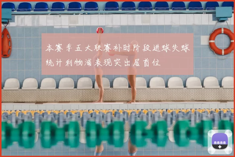 本赛季五大联赛补时阶段进球失球统计利物浦表现突出居首位