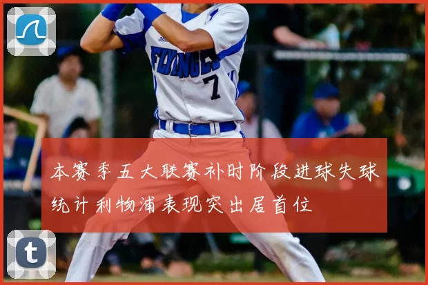 本赛季五大联赛补时阶段进球失球统计利物浦表现突出居首位