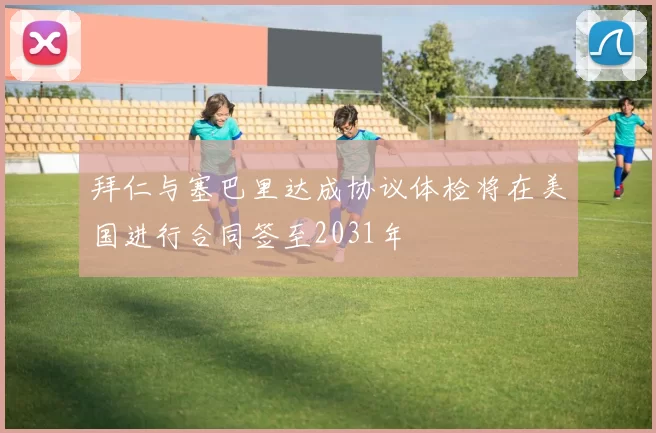 拜仁与塞巴里达成协议体检将在美国进行合同签至2031年