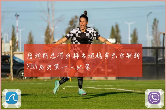 詹姆斯总得分排名超越贾巴尔刷新NBA历史第一人纪录
