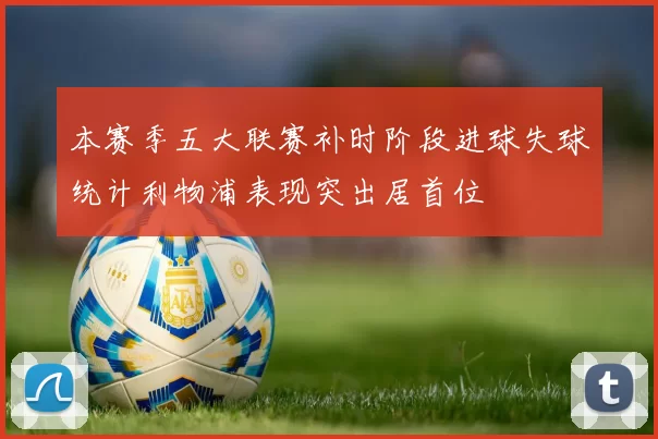 本赛季五大联赛补时阶段进球失球统计利物浦表现突出居首位