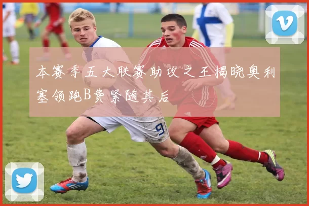 本赛季五大联赛助攻之王揭晓奥利塞领跑B费紧随其后