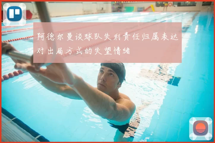 阿德尔曼谈球队失利责任归属表达对出局方式的失望情绪