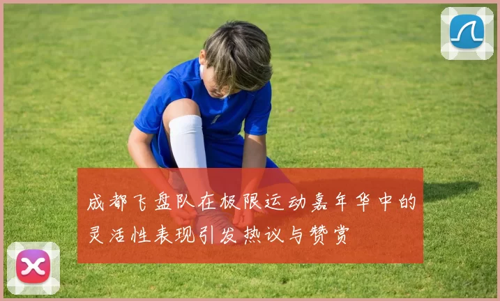 成都飞盘队在极限运动嘉年华中的灵活性表现引发热议与赞赏