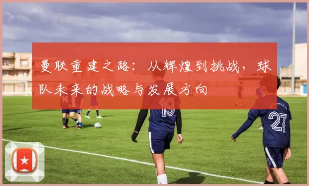曼联重建之路：从辉煌到挑战，球队未来的战略与发展方向