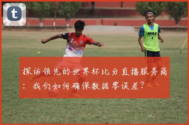 探访领先的世界杯比分直播服务商:我们如何确保数据零误差?