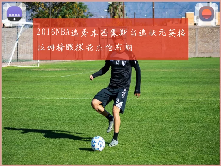 2016NBA选秀本西蒙斯当选状元英格拉姆榜眼探花杰伦布朗
