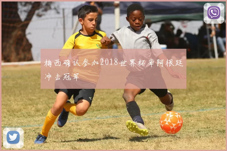 梅西确认参加2018世界杯率阿根廷冲击冠军