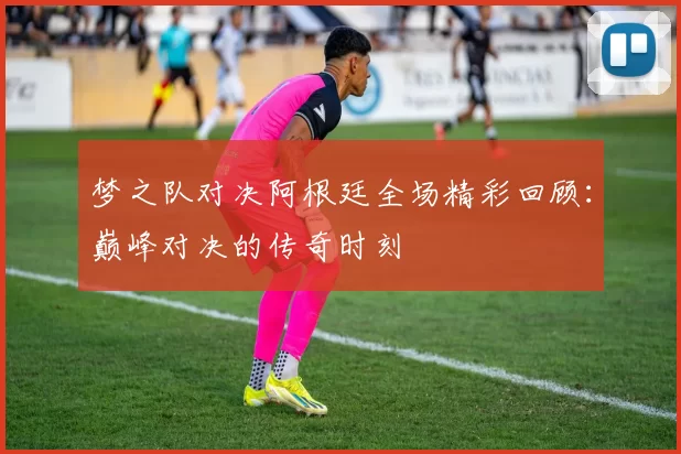 梦之队对决阿根廷全场精彩回顾：巅峰对决的传奇时刻