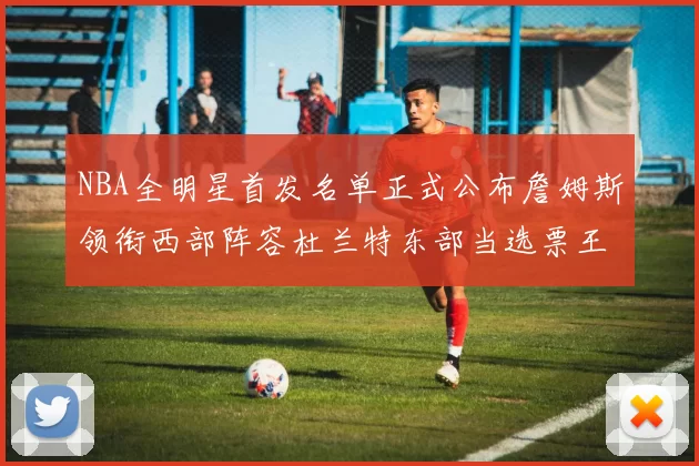 NBA全明星首发名单正式公布詹姆斯领衔西部阵容杜兰特东部当选票王