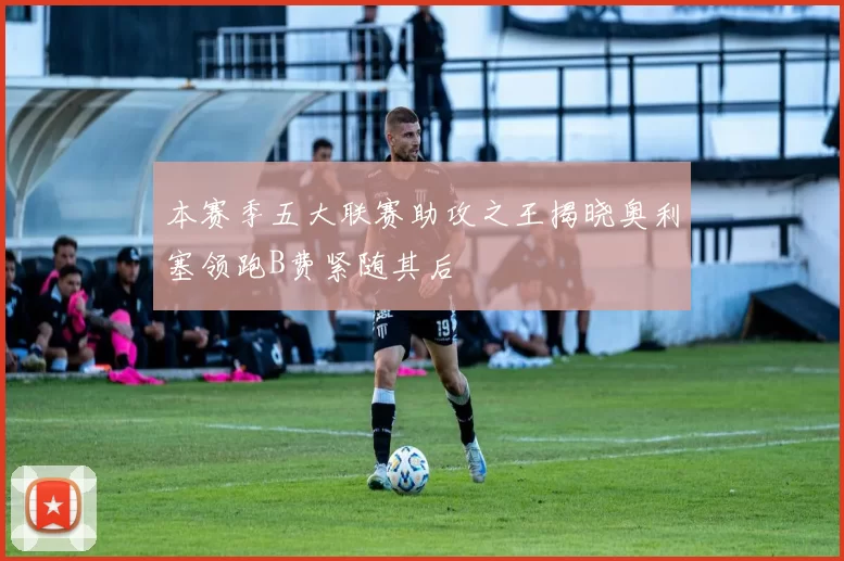 本赛季五大联赛助攻之王揭晓奥利塞领跑B费紧随其后