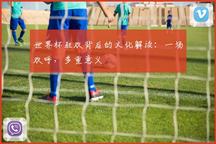 世界杯狂欢背后的文化解读:一场欢呼,多重意义