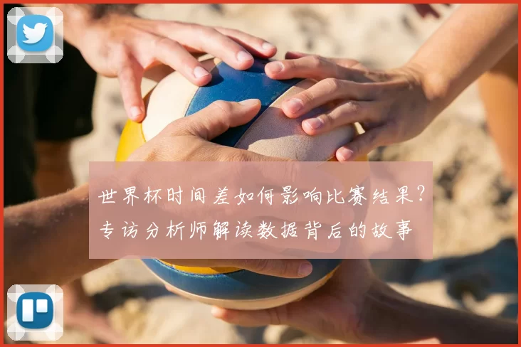 世界杯时间差如何影响比赛结果?专访分析师解读数据背后的故事
