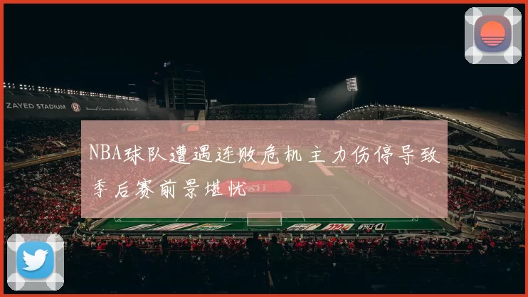 NBA球队遭遇连败危机主力伤停导致季后赛前景堪忧