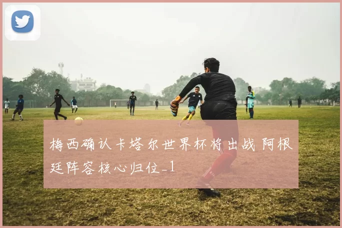 梅西确认卡塔尔世界杯将出战 阿根廷阵容核心归位_1