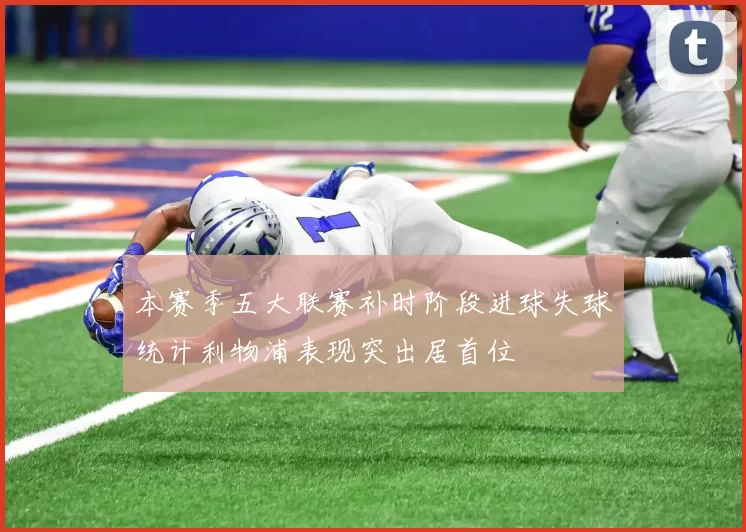 本赛季五大联赛补时阶段进球失球统计利物浦表现突出居首位