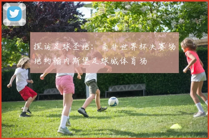 探访足球圣地:南非世界杯决赛场地约翰内斯堡足球城体育场