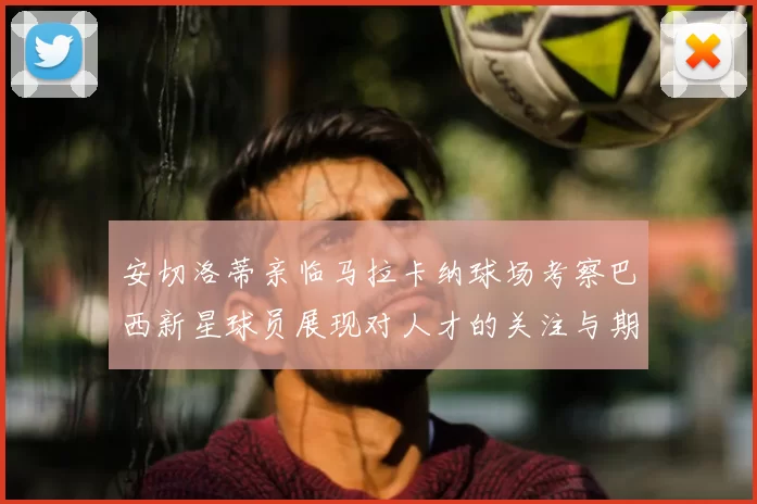 安切洛蒂亲临马拉卡纳球场考察巴西新星球员展现对人才的关注与期待