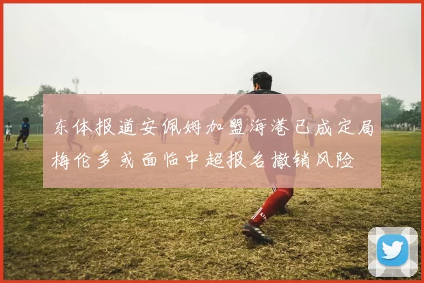 东体报道安佩姆加盟海港已成定局梅伦多或面临中超报名撤销风险