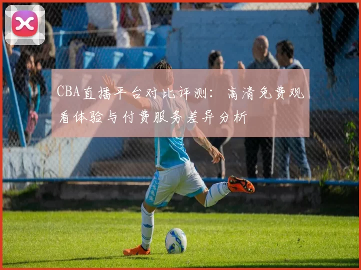 CBA直播平台对比评测：高清免费观看体验与付费服务差异分析