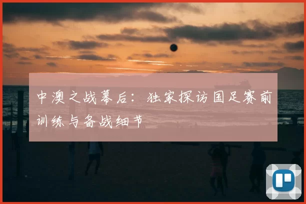 中澳之战幕后:独家探访国足赛前训练与备战细节