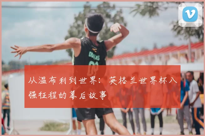 从温布利到世界：英格兰世界杯八强征程的幕后故事