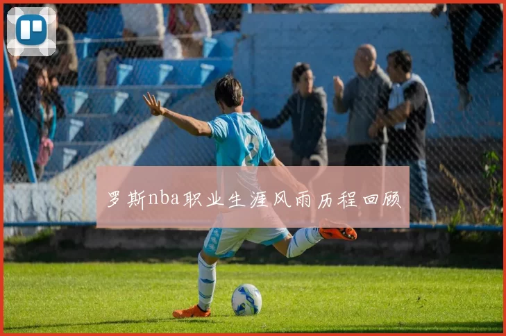 罗斯nba职业生涯风雨历程回顾