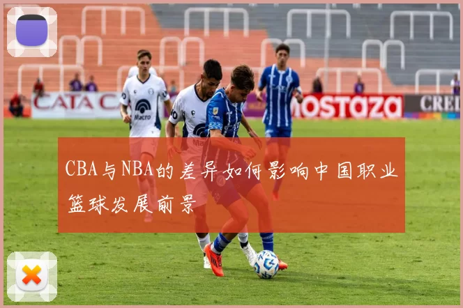 CBA与NBA的差异如何影响中国职业篮球发展前景
